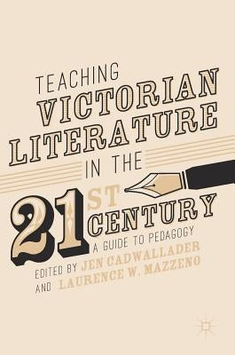 Teaching Victorian Literature in the Twenty-First Century: A Guide to Pedagogy by Cadwallader, Jen