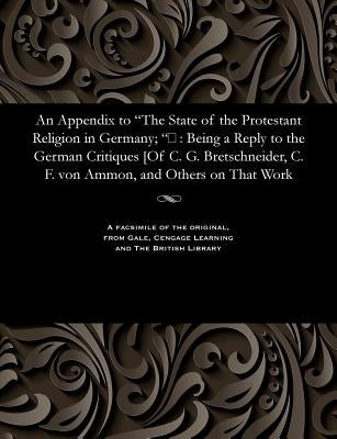 An Appendix to The State of the Protestant Religion in Germany; : Being a Reply to the German Critiques [Of C. G. Bretschneider, C. F. von Ammon by Rose, Hugh James