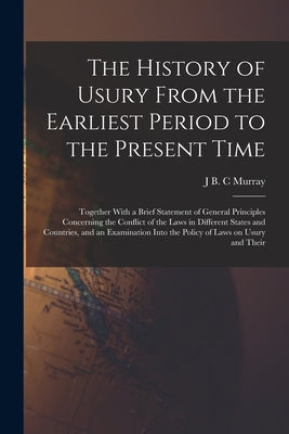The History of Usury From the Earliest Period to the Present Time: Together With a Brief Statement of General Principles Concerning the Conflict of th by Murray, J. B. C.