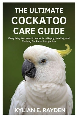 The Ultimate Cockatoo Care Guide: Everything you need to know for a Happy, Healthy, and Thriving Cockatoo Companion by Rayden, Kylian E.