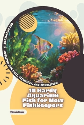 15 Hardy Aquarium Fish for New Fishkeepers: Get Knowledge in Aquarium Fish Care, Selection, and Fishkeeping by Rosini, Viktoria