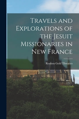 Travels and Explorations of the Jesuit Missionaries in New France by Thwaites, Reuben Gold