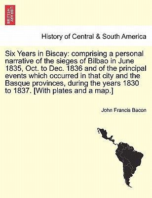 Six Years in Biscay: comprising a personal narrative of the sieges of Bilbao in June 1835, Oct. to Dec. 1836 and of the principal events wh by Bacon, John Francis