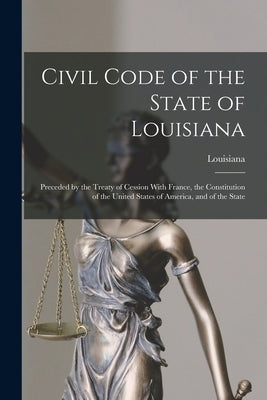 Civil Code of the State of Louisiana: Preceded by the Treaty of Cession With France, the Constitution of the United States of America, and of the Stat by Louisiana