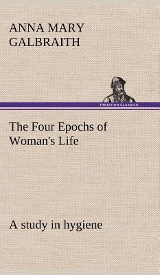 The Four Epochs of Woman's Life a study in hygiene by Galbraith, Anna M. (Anna Mary)