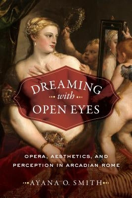 Dreaming with Open Eyes: Opera, Aesthetics, and Perception in Arcadian Rome by Smith, Ayana O.