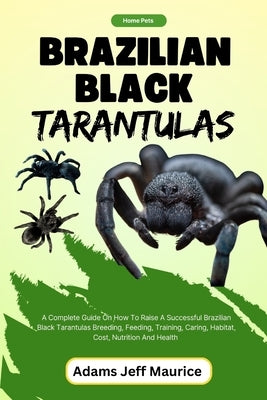 Brazilian Black Tarantulas: A Complete Guide On How To Raise A Successful Brazilian Black Tarantulas Breeding, Feeding, Training, Caring, Habitat, by Maurice, Adams Jeff