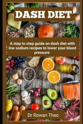 Dash Diet: A step to step guide on dash diet with low sodium recipes to lower your blood pressure by Theo, Rowan