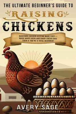 The Ultimate Beginner's Guide to Raising Chickens: Backyard Chicken Keeping Made Easy-Raise Happy Hens and Enjoy Fresh Eggs Even If You're a Total Beg by Sage, Avery
