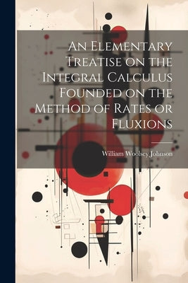 An Elementary Treatise on the Integral Calculus Founded on the Method of Rates or Fluxions by Johnson, William Woolsey