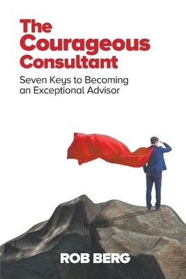 The Courageous Consultant: Seven Keys to Becoming an Exceptional Advisor by Berg, Rob