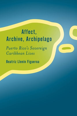 Affect, Archive, Archipelago: Puerto Rico's Sovereign Caribbean Lives by Llenín-Figueroa, Beatriz