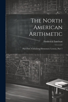 The North American Arithmetic: Part First, Containing Elementary Lessons, Part 1 by Emerson, Frederick