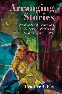 Arranging Stories: Framing Social Commentary in Short Story Collections by Southern Women Writers by Fox, Heather A.