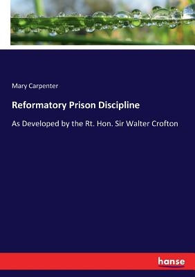 Reformatory Prison Discipline: As Developed by the Rt. Hon. Sir Walter Crofton by Carpenter, Mary