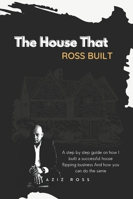 The House That Ross Built: A Step by Step Guide on How I Built a Successful House Flipping Business and How You Can Do the Same by Ross, Aziz