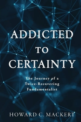 Addicted to Certainty: The Journey of a Twice Recovering Fundamentalist by Mackert, Howard C.