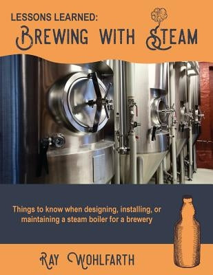 Lessons Learned: Brewing With Steam: Things to know when designing, installing, & maintaining low pressure steam boilers for use in cra by Wohlfarth, Ray