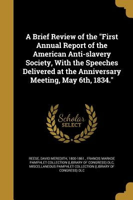 A Brief Review of the "First Annual Report of the American Anti-slavery Society, With the Speeches Delivered at the Anniversary Meeting, May 6th, 1834 by Reese, David Meredith 1800-1861