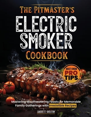 The Pitmaster's Electric Smoker Cookbook: Mastering Mouthwatering Feasts for Memorable Family Gatherings with Irresistible Recipes and Must Know Pro T by Shelton, Garrett