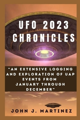 UFO 2023 Chronicles: An Extensive Logging and Exploration of UAP Events from January through December by Martinez, John J.