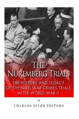 The Nuremberg Trials: The History and Legacy of the Nazi War Crimes Trials After World War II by Charles River Editors