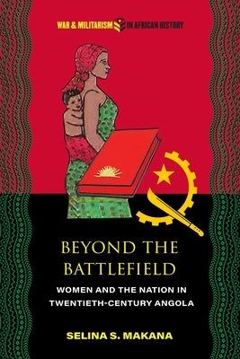 Beyond the Battlefield: Women and the Nation in Twentieth-Century Angola by Makana, Selina S.