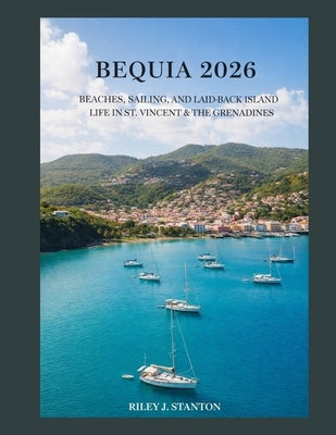 Bequia 2026: Beaches, Sailing, and Laid-Back Island Life in St. Vincent & the Grenadines by Stanton, Riley J.