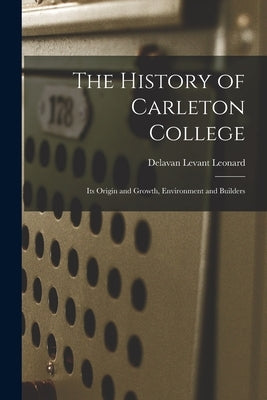 The History of Carleton College: Its Origin and Growth, Environment and Builders by Leonard, Delavan Levant