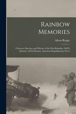 Rainbow Memories: Character Sketches and History of the First Battalion 166Th Infantry, 42Nd Division, American Expeditionary Force by Reppy, Alison