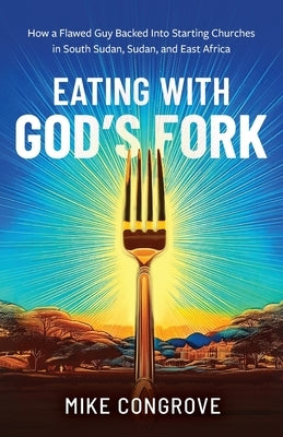 Eating with God's Fork: How a Flawed Guy Backed Into Starting Churches in South Sudan, Sudan, and East Africa by Congrove, Mike