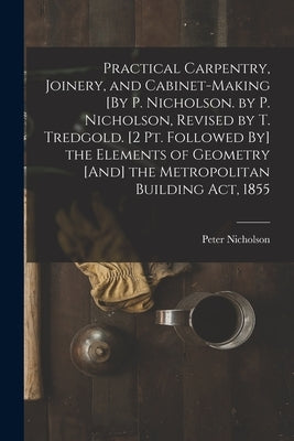 Practical Carpentry, Joinery, and Cabinet-Making [By P. Nicholson. by P. Nicholson, Revised by T. Tredgold. [2 Pt. Followed By] the Elements of Geomet by Nicholson, Peter