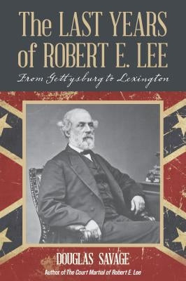 The Last Years of Robert E. Lee: From Gettysburg to Lexington by Savage, Douglas