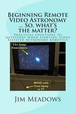 Beginning Remote Video Astronomy ... So, what's the matter?: Practical solutions to questions when starting video assisted Astronomy remotely by Meadows, Jim