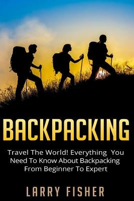 Backpacking: Travel The World! Everything You Need to Know about Backpacking from Beginner to Expert by Fisher, Larry