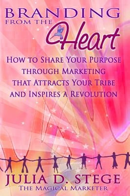 Branding from the Heart: How to Share Your Purpose through Marketing that Attracts Your Tribe and Inspires a Revolution by Stege, Julia D.
