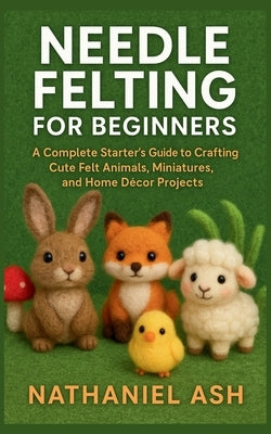 Needle Felting for Beginners: A Complete Starter's Guide to Crafting Cute Felt Animals, Miniatures, and Home Décor Projects by Ash, Nathaniel