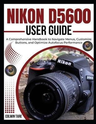 Nikon D5600 User Guide: A Comprehensive Handbook to Navigate Menus, Customize Buttons, and Optimize Autofocus Performance by Tare, Colwin