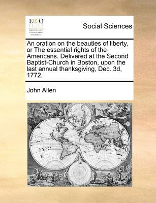 An Oration on the Beauties of Liberty, or the Essential Rights of the Americans. Delivered at the Second Baptist-Church in Boston, Upon the Last Annua by Allen, John