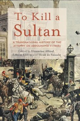 To Kill a Sultan: A Transnational History of the Attempt on Abdülhamid II (1905) by Alloul, Houssine