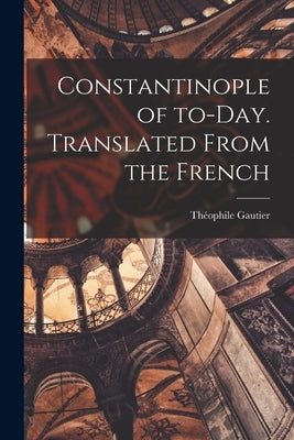 Constantinople of To-day. Translated From the French by Gautier, Théophile 1811-1872
