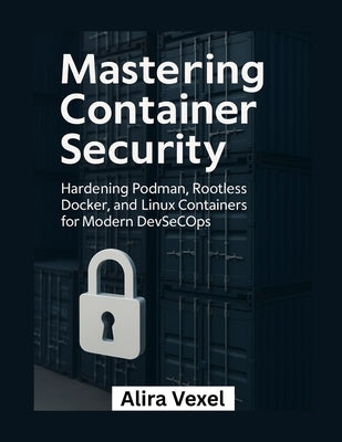 Mastering Container Security: Hardening Podman, Rootless Docker, and Linux Containers for Modern DevSecOps by Vexel, Alira