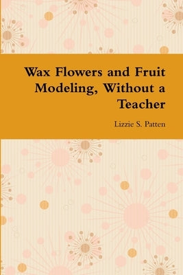 Wax Flowers and Fruit Modeling, Without a Teacher by Patten, Lizzie S.