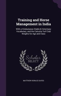 Training and Horse Management in India: With a Hindustanee Stable & Veterinary Vocabulary, and the Calcutta Turf Club Weights for Age and Class by Hayes, Matthew Horace