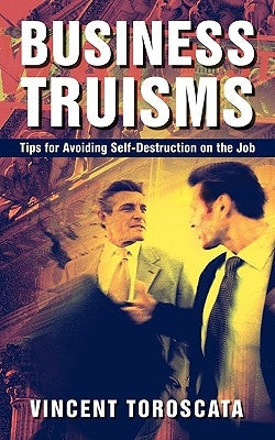 Business Truisms: Tips for Avoiding Self-Destruction on the Job by Toroscata, Vincent