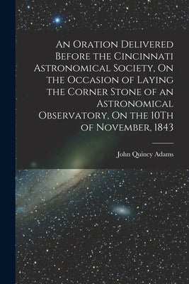 An Oration Delivered Before the Cincinnati Astronomical Society, On the Occasion of Laying the Corner Stone of an Astronomical Observatory, On the 10T by Adams, John Quincy, Former Ow