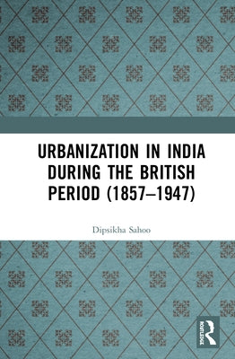 Urbanization in India During the British Period (1857-1947) by Sahoo, Dipsikha