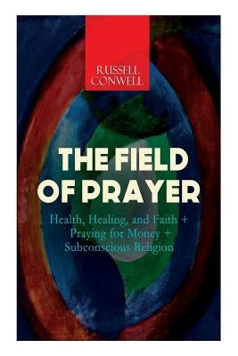 The Field of Prayer: Health, Healing, and Faith + Praying for Money + Subconscious Religion by Conwell, Russell