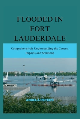 Flooded in Fort Lauderdale: Comprehensively Understanding the Causes, Impacts and Solutions by Peters, Angela