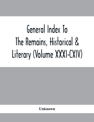 General Index To The Remains, Historical & Literary (Volume Xxxi-Cxiv) by Unknown